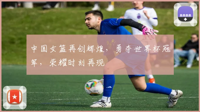 中国女篮再创辉煌，勇夺世界杯冠军，荣耀时刻再现