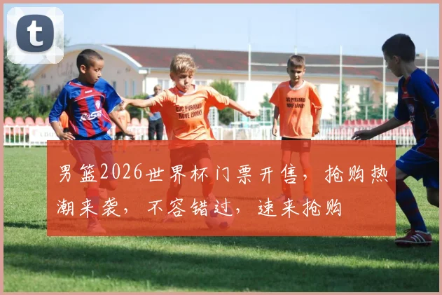男篮2026世界杯门票开售，抢购热潮来袭，不容错过，速来抢购