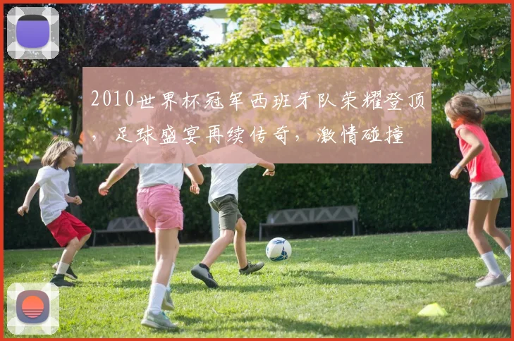 2010世界杯冠军西班牙队荣耀登顶，足球盛宴再续传奇，激情碰撞