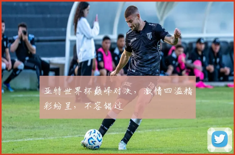 亚特世界杯巅峰对决，激情四溢精彩纷呈，不容错过