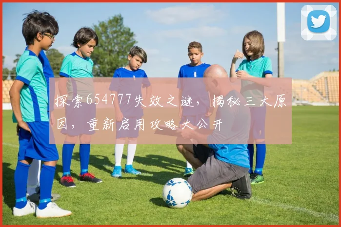 探索654777失效之谜，揭秘三大原因，重新启用攻略大公开
