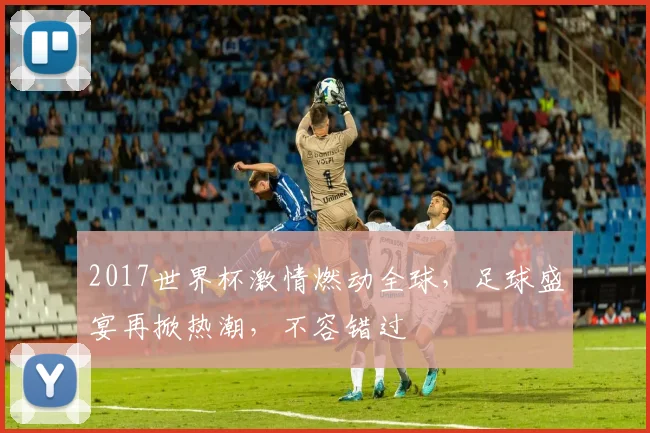 2017世界杯激情燃动全球，足球盛宴再掀热潮，不容错过